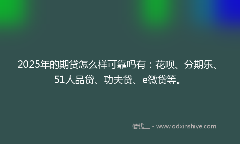 2025年的期贷怎么样可靠吗有：花呗、分期乐、51人品贷、功夫贷、e微贷等。