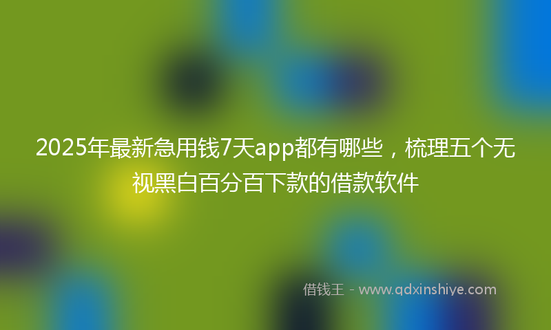 2025年最新急用钱7天app都有哪些，梳理五个无视黑白百分百下款的借款软件
