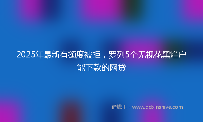 2025年最新有额度被拒，罗列5个无视花黑烂户能下款的网贷