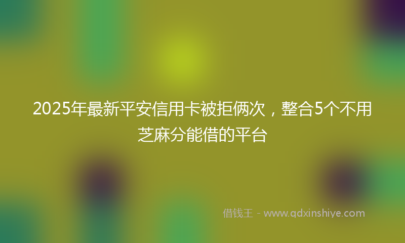 2025年最新平安信用卡被拒俩次，整合5个不用芝麻分能借的平台