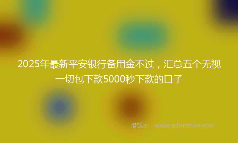 2025年最新平安银行备用金不过，汇总五个无视一切包下款5000秒下款的口子