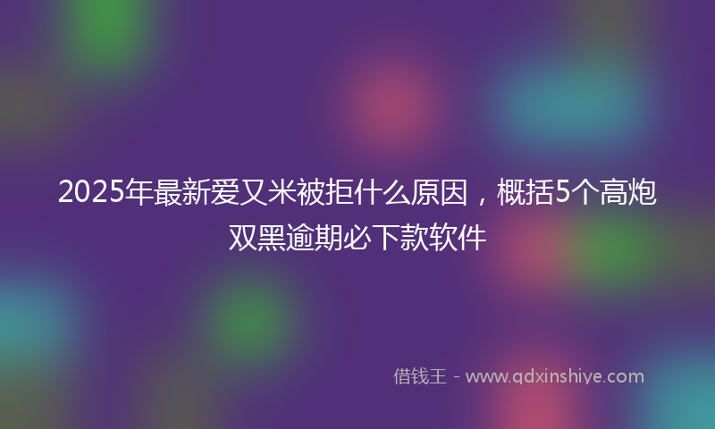 2025年最新爱又米被拒什么原因，概括5个高炮双黑逾期必下款软件