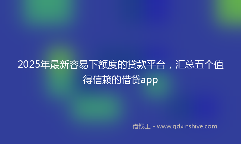 2025年最新容易下额度的贷款平台，汇总五个值得信赖的借贷app