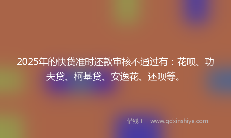 2025年的快贷准时还款审核不通过有：花呗、功夫贷、柯基贷、安逸花、还呗等。