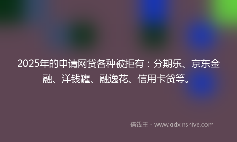 2025年的申请网贷各种被拒有：分期乐、京东金融、洋钱罐、融逸花、信用卡贷等。