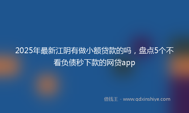 2025年最新江阴有做小额贷款的吗，盘点5个不看负债秒下款的网贷app