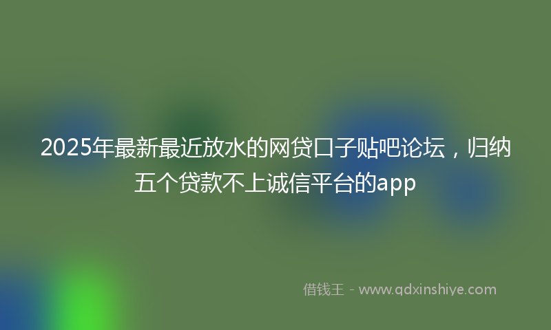 2025年最新最近放水的网贷口子贴吧论坛，归纳五个贷款不上诚信平台的app