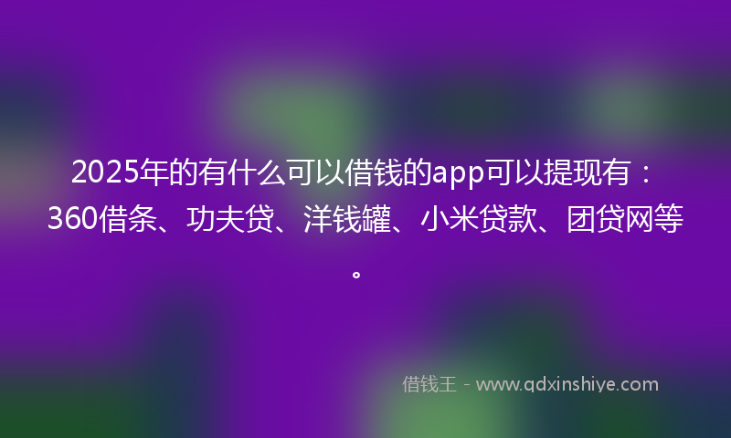 2025年的有什么可以借钱的app可以提现有：360借条、功夫贷、洋钱罐、小米贷款、团贷网等。