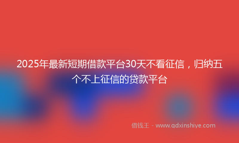 2025年最新短期借款平台30天不看征信，归纳五个不上征信的贷款平台