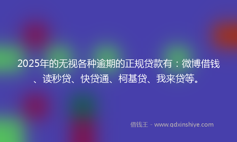 2025年的无视各种逾期的正规贷款有：微博借钱、读秒贷、快贷通、柯基贷、我来贷等。