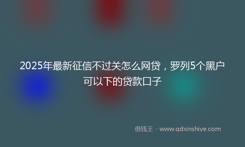 2025年最新征信不过关怎么网贷，罗列5个黑户可以下的贷款口子