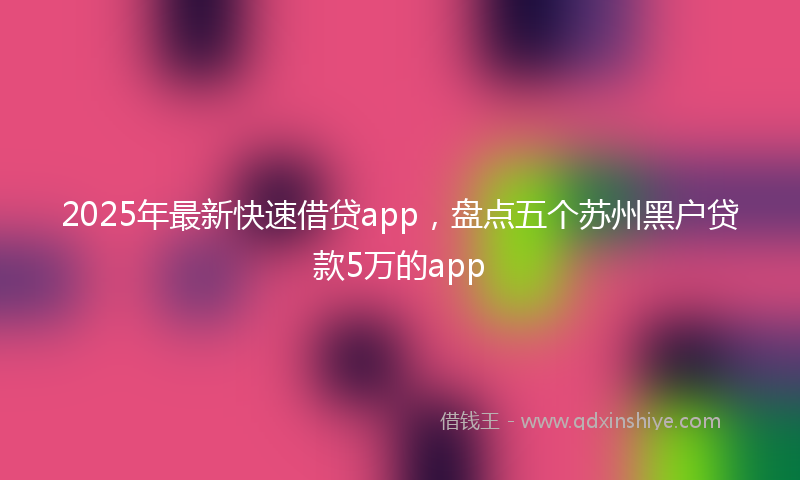 2025年最新快速借贷app，盘点五个苏州黑户贷款5万的app