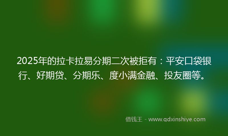 2025年的拉卡拉易分期二次被拒有：平安口袋银行、好期贷、分期乐、度小满金融、投友圈等。