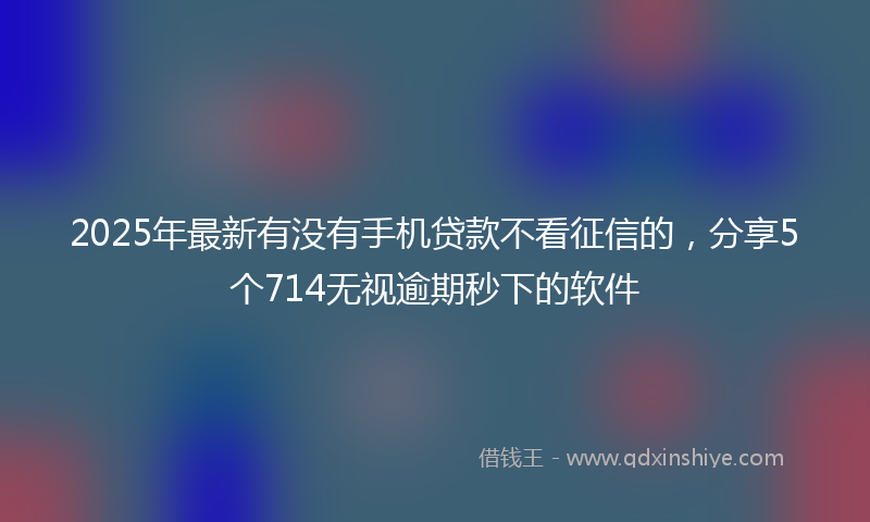 2025年最新有没有手机贷款不看征信的，分享5个714无视逾期秒下的软件