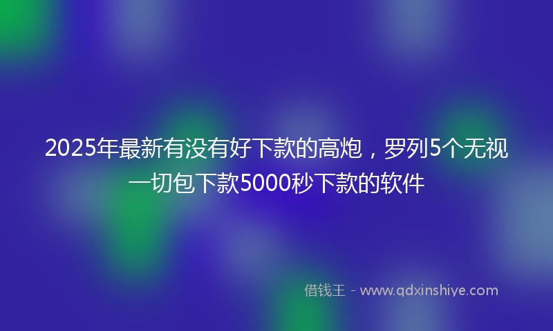 2025年最新有没有好下款的高炮，罗列5个无视一切包下款5000秒下款的软件