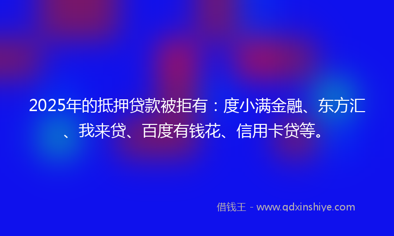 2025年的抵押贷款被拒有：度小满金融、东方汇、我来贷、百度有钱花、信用卡贷等。