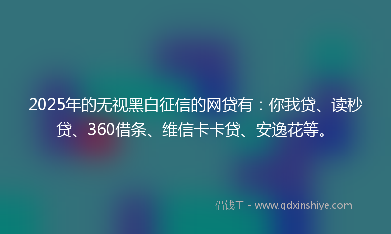 2025年的无视黑白征信的网贷有：你我贷、读秒贷、360借条、维信卡卡贷、安逸花等。