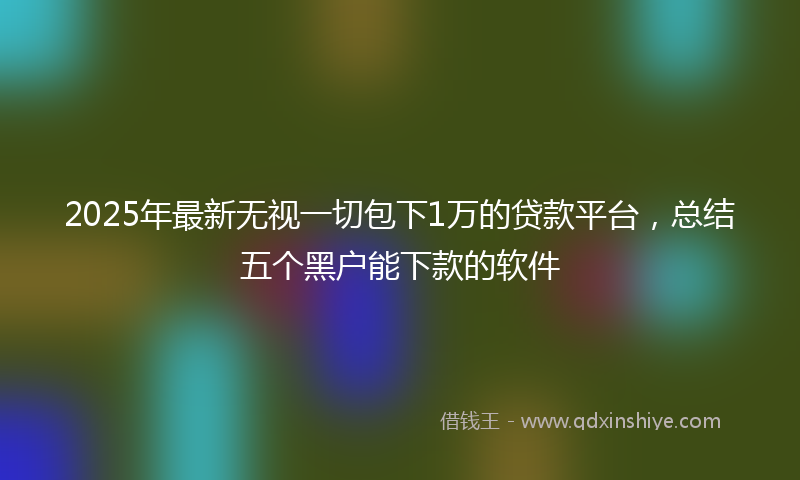 2025年最新无视一切包下1万的贷款平台，总结五个黑户能下款的软件
