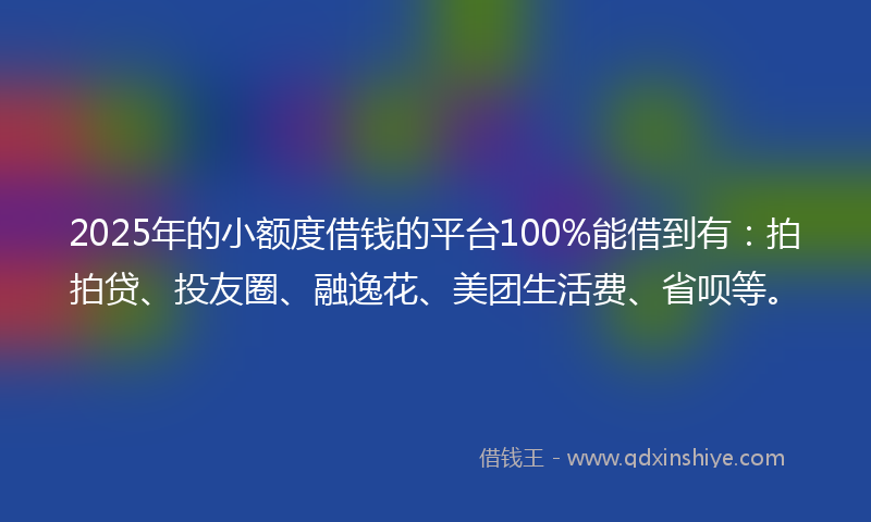 2025年的小额度借钱的平台100%能借到有：拍拍贷、投友圈、融逸花、美团生活费、省呗等。