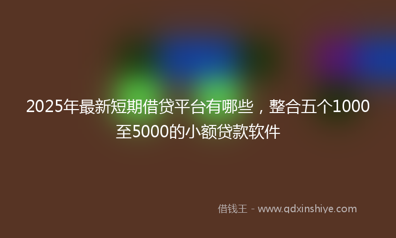 2025年最新短期借贷平台有哪些，整合五个1000至5000的小额贷款软件