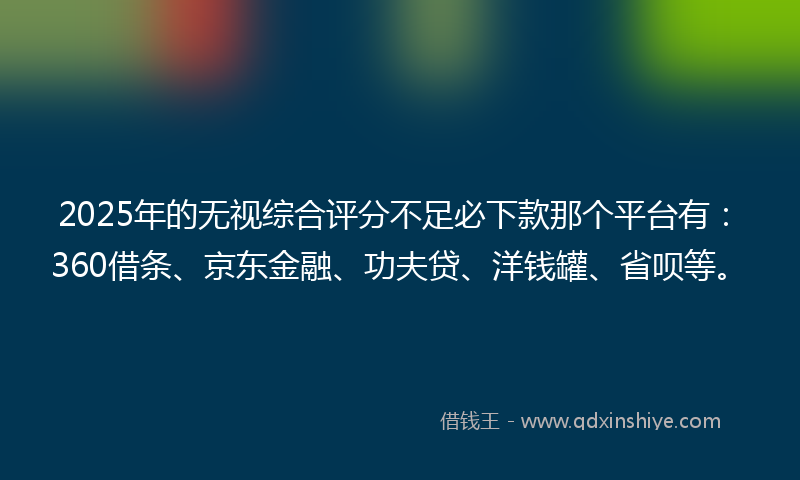 2025年的无视综合评分不足必下款那个平台有：360借条、京东金融、功夫贷、洋钱罐、省呗等。