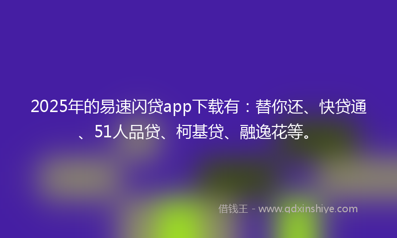 2025年的易速闪贷app下载有：替你还、快贷通、51人品贷、柯基贷、融逸花等。