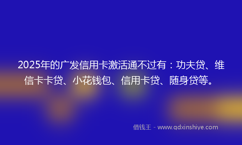2025年的广发信用卡激活通不过有：功夫贷、维信卡卡贷、小花钱包、信用卡贷、随身贷等。