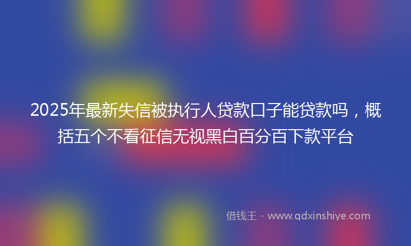 2025年最新失信被执行人贷款口子能贷款吗，概括五个不看征信无视黑白百分百下款平台