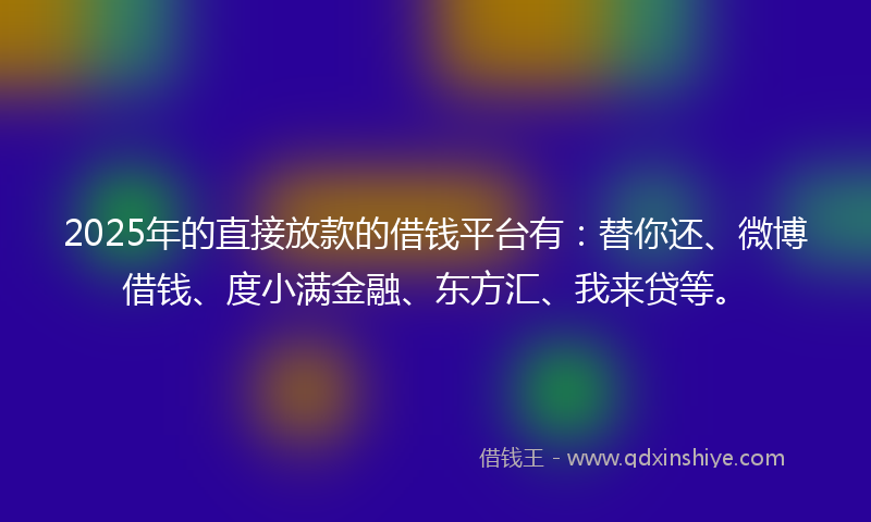2025年的直接放款的借钱平台有：替你还、微博借钱、度小满金融、东方汇、我来贷等。