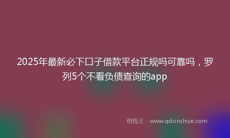2025年最新必下口子借款平台正规吗可靠吗，罗列5个不看负债查询的app