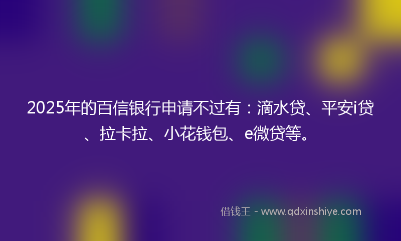 2025年的百信银行申请不过有：滴水贷、平安i贷、拉卡拉、小花钱包、e微贷等。