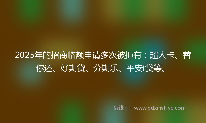2025年的招商临额申请多次被拒有：超人卡、替你还、好期贷、分期乐、平安i贷等。