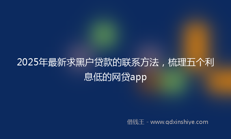 2025年最新求黑户贷款的联系方法，梳理五个利息低的网贷app
