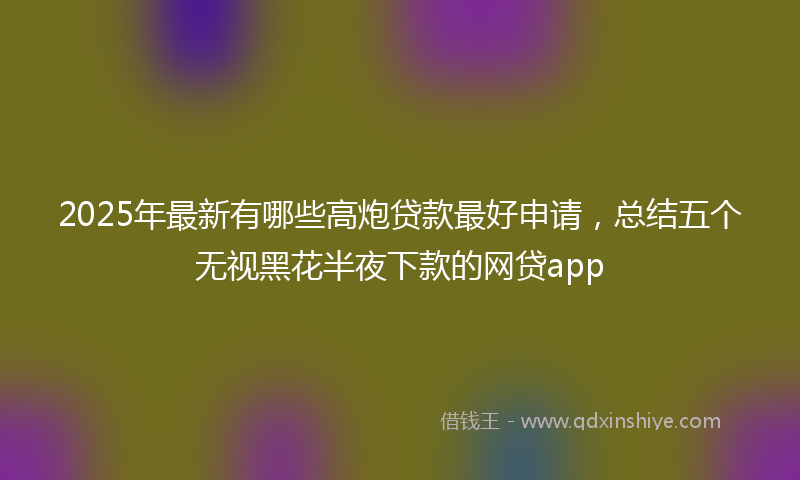 2025年最新有哪些高炮贷款最好申请，总结五个无视黑花半夜下款的网贷app