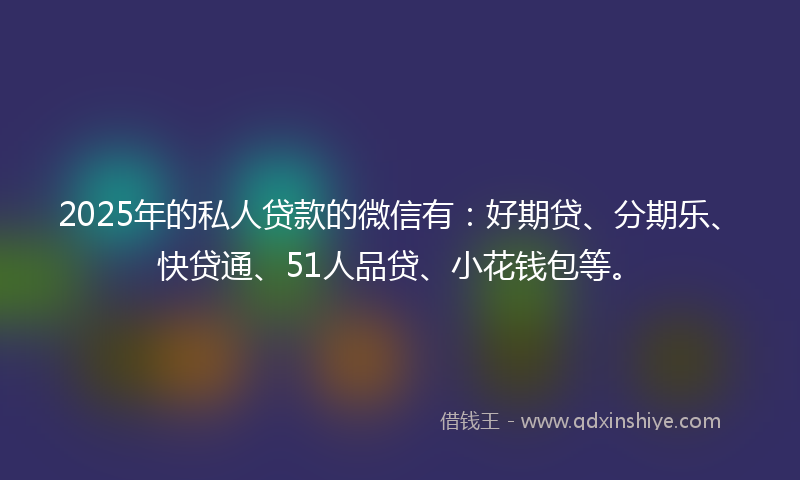 2025年的私人贷款的微信有：好期贷、分期乐、快贷通、51人品贷、小花钱包等。