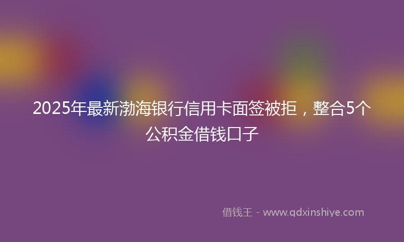 2025年最新渤海银行信用卡面签被拒，整合5个公积金借钱口子