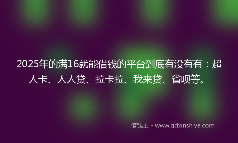 2025年的满16就能借钱的平台到底有没有有：超人卡、人人贷、拉卡拉、我来贷、省呗等。