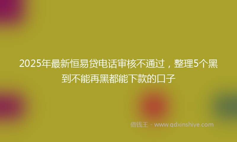 2025年最新恒易贷电话审核不通过，整理5个黑到不能再黑都能下款的口子