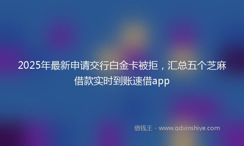 2025年最新申请交行白金卡被拒，汇总五个芝麻借款实时到账速借app