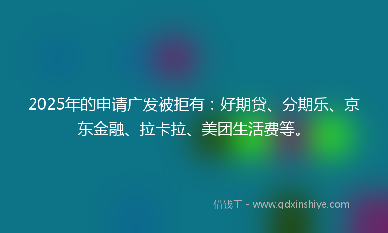 2025年的申请广发被拒有：好期贷、分期乐、京东金融、拉卡拉、美团生活费等。