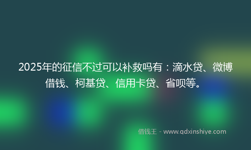 2025年的征信不过可以补救吗有：滴水贷、微博借钱、柯基贷、信用卡贷、省呗等。