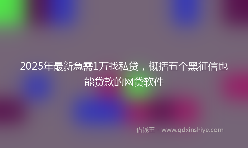 2025年最新急需1万找私贷，概括五个黑征信也能贷款的网贷软件