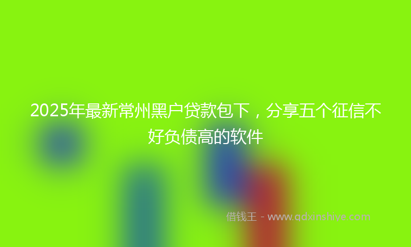2025年最新常州黑户贷款包下，分享五个征信不好负债高的软件