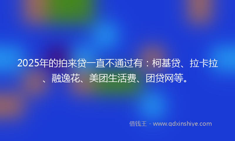 2025年的拍来贷一直不通过有：柯基贷、拉卡拉、融逸花、美团生活费、团贷网等。