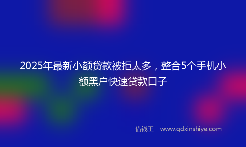 2025年最新小额贷款被拒太多，整合5个手机小额黑户快速贷款口子