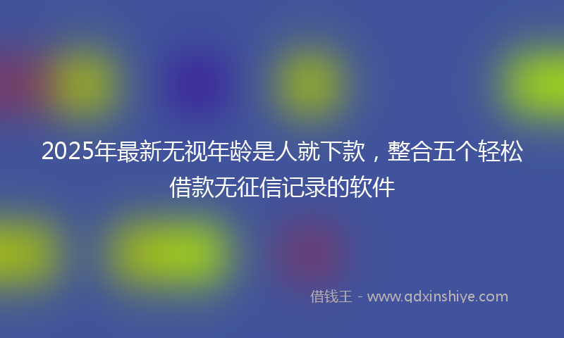 2025年最新无视年龄是人就下款，整合五个轻松借款无征信记录的软件