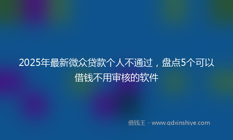 2025年最新微众贷款个人不通过，盘点5个可以借钱不用审核的软件
