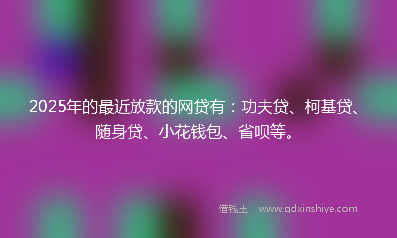 2025年的最近放款的网贷有：功夫贷、柯基贷、随身贷、小花钱包、省呗等。