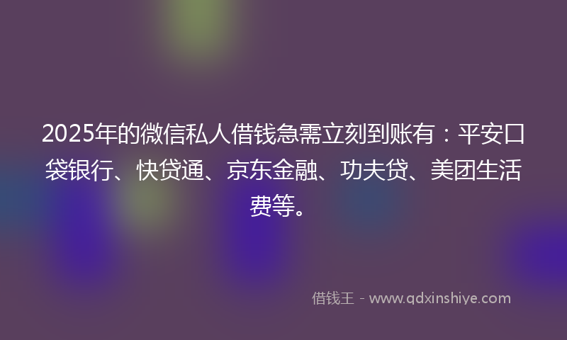 2025年的微信私人借钱急需立刻到账有：平安口袋银行、快贷通、京东金融、功夫贷、美团生活费等。