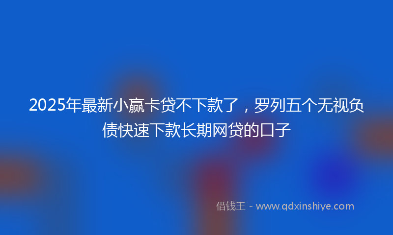 2025年最新小赢卡贷不下款了，罗列五个无视负债快速下款长期网贷的口子